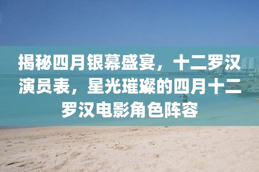 揭秘四月银幕盛宴，十二罗汉演员表，星光璀璨的四月十二罗汉电影角色阵容