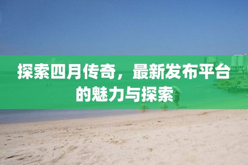探索四月传奇，最新发布平台的魅力与探索