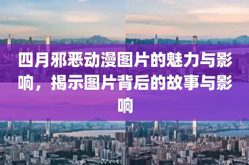 四月邪恶动漫图片的魅力与影响，揭示图片背后的故事与影响