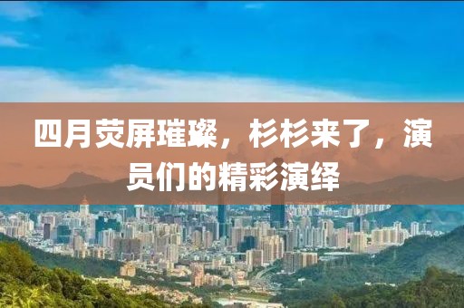 四月荧屏璀璨，杉杉来了，演员们的精彩演绎