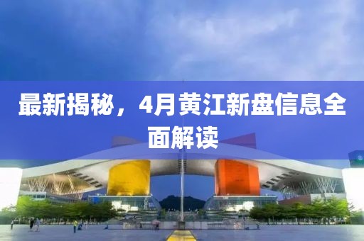 最新揭秘，4月黄江新盘信息全面解读
