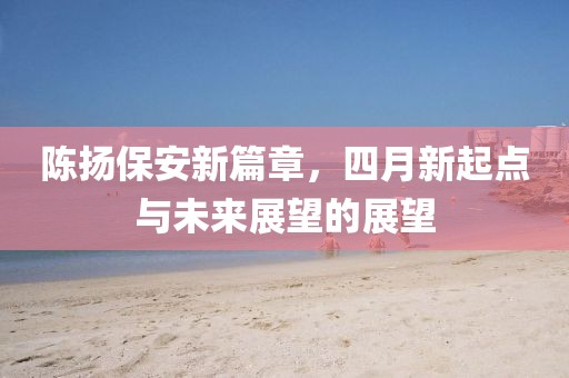 陈扬保安新篇章，四月新起点与未来展望的展望