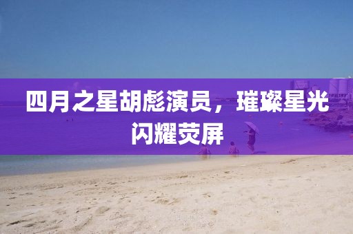 四月之星胡彪演员，璀璨星光闪耀荧屏