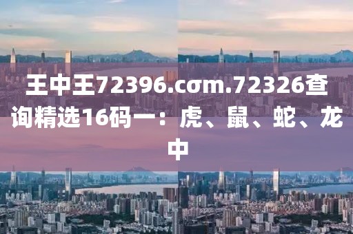 王中王72396.cσm.72326查询精选16码一：虎、鼠、蛇、龙中