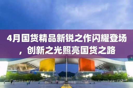 4月国货精品新锐之作闪耀登场，创新之光照亮国货之路