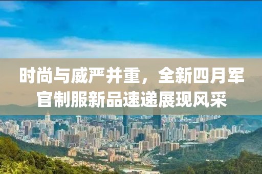 时尚与威严并重，全新四月军官制服新品速递展现风采