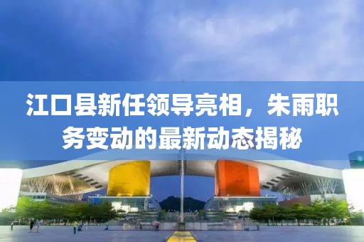 江口县新任领导亮相，朱雨职务变动的最新动态揭秘