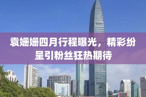 袁姗姗四月行程曝光，精彩纷呈引粉丝狂热期待