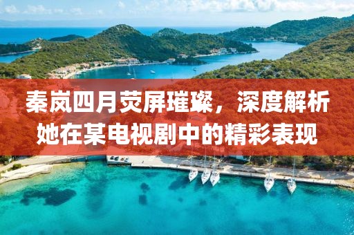 秦岚四月荧屏璀璨，深度解析她在某电视剧中的精彩表现