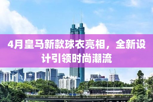 4月皇马新款球衣亮相，全新设计引领时尚潮流