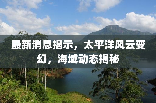 最新消息揭示，太平洋风云变幻，海域动态揭秘