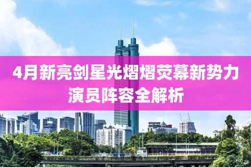 4月新亮剑星光熠熠荧幕新势力演员阵容全解析