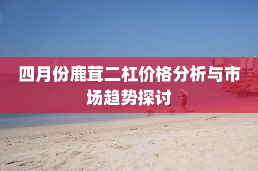 四月份鹿茸二杠价格分析与市场趋势探讨