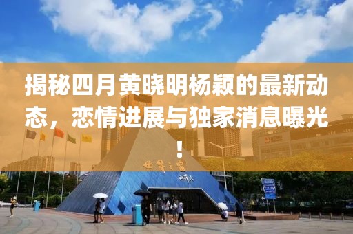 揭秘四月黄晓明杨颖的最新动态，恋情进展与独家消息曝光！