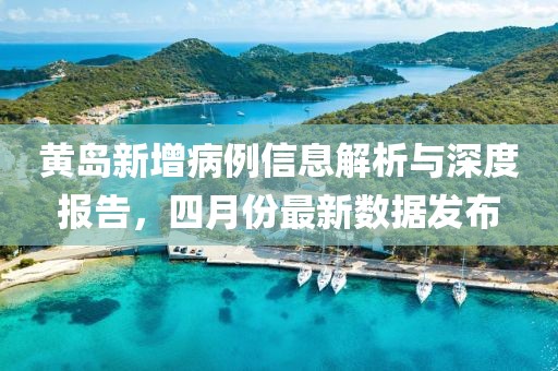 黄岛新增病例信息解析与深度报告，四月份最新数据发布