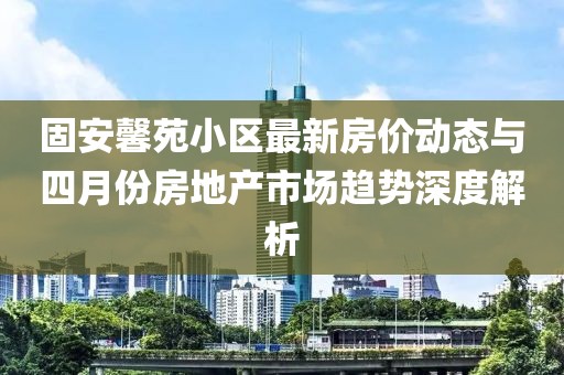固安馨苑小区最新房价动态与四月份房地产市场趋势深度解析