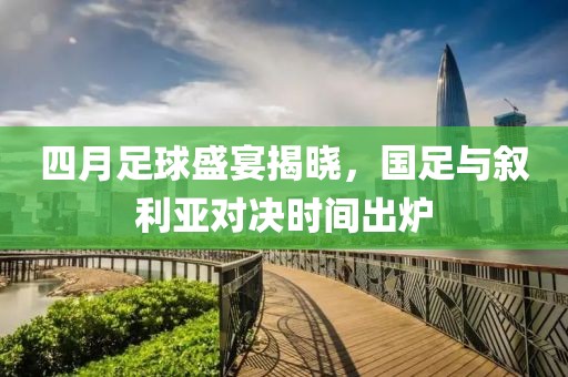 四月足球盛宴揭晓，国足与叙利亚对决时间出炉