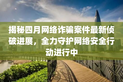 揭秘四月网络诈骗案件最新侦破进展，全力守护网络安全行动进行中