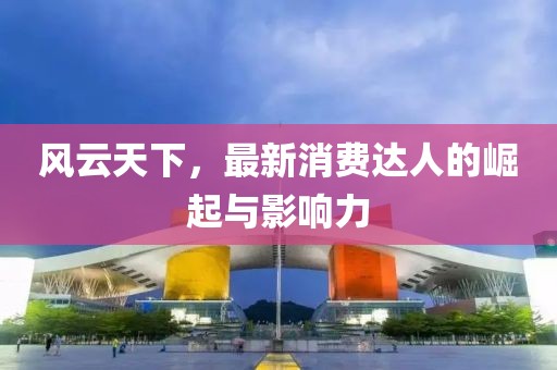 风云天下，最新消费达人的崛起与影响力