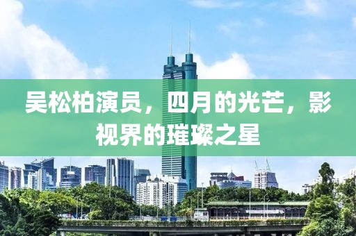 吴松柏演员，四月的光芒，影视界的璀璨之星