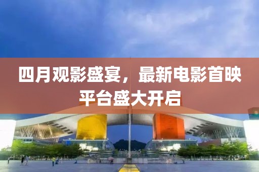 四月观影盛宴，最新电影首映平台盛大开启