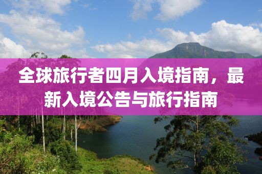 全球旅行者四月入境指南，最新入境公告与旅行指南
