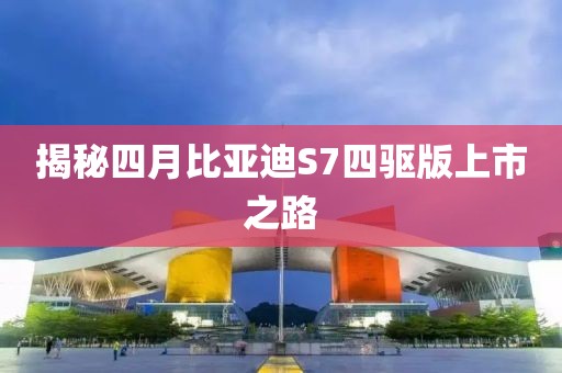 揭秘四月比亚迪S7四驱版上市之路