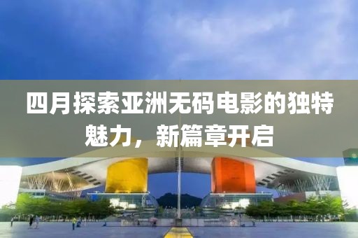 四月探索亚洲无码电影的独特魅力，新篇章开启
