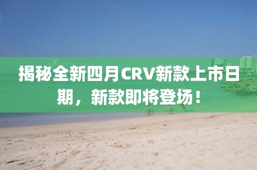 揭秘全新四月CRV新款上市日期，新款即将登场！