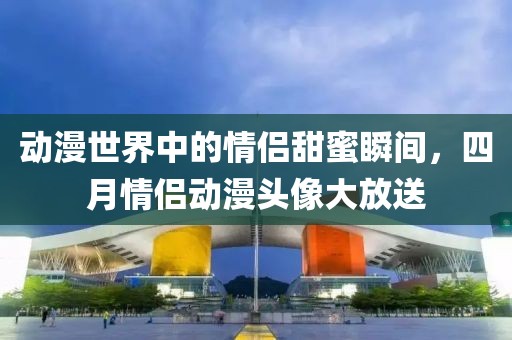 动漫世界中的情侣甜蜜瞬间，四月情侣动漫头像大放送