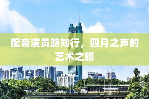 配音演员路知行，四月之声的艺术之旅