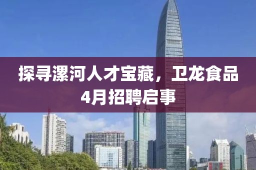 探寻漯河人才宝藏，卫龙食品4月招聘启事