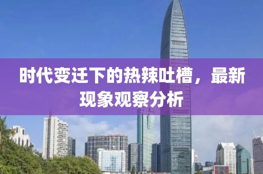 时代变迁下的热辣吐槽，最新现象观察分析