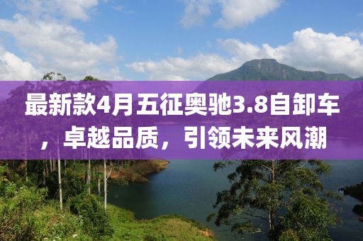 最新款4月五征奥驰3.8自卸车，卓越品质，引领未来风潮