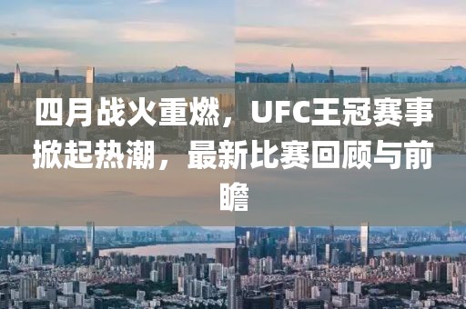 四月战火重燃，UFC王冠赛事掀起热潮，最新比赛回顾与前瞻