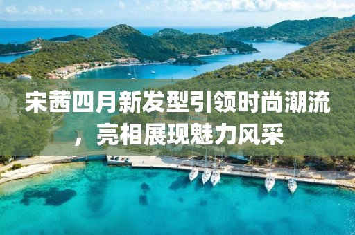 宋茜四月新发型引领时尚潮流，亮相展现魅力风采