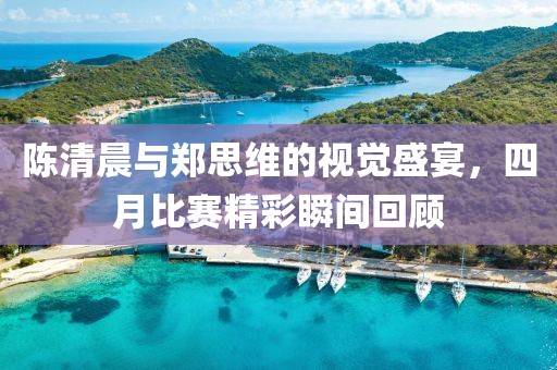 陈清晨与郑思维的视觉盛宴，四月比赛精彩瞬间回顾