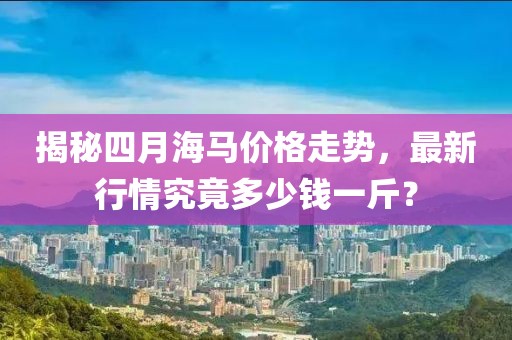 揭秘四月海马价格走势，最新行情究竟多少钱一斤？