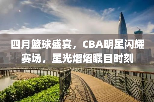 四月篮球盛宴，CBA明星闪耀赛场，星光熠熠瞩目时刻