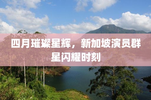 四月璀璨星辉，新加坡演员群星闪耀时刻