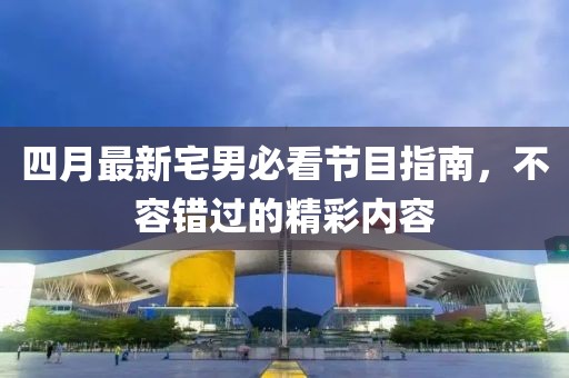 四月最新宅男必看节目指南，不容错过的精彩内容