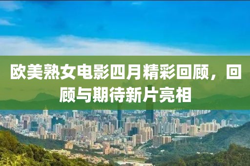 欧美熟女电影四月精彩回顾，回顾与期待新片亮相