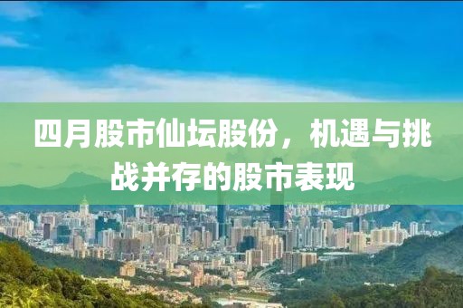 四月股市仙坛股份，机遇与挑战并存的股市表现