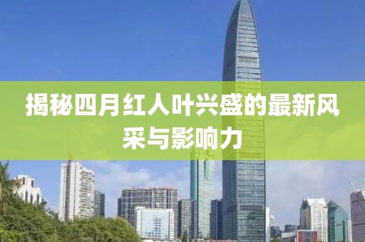 揭秘四月红人叶兴盛的最新风采与影响力