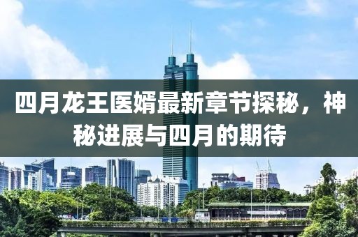 四月龙王医婿最新章节探秘，神秘进展与四月的期待