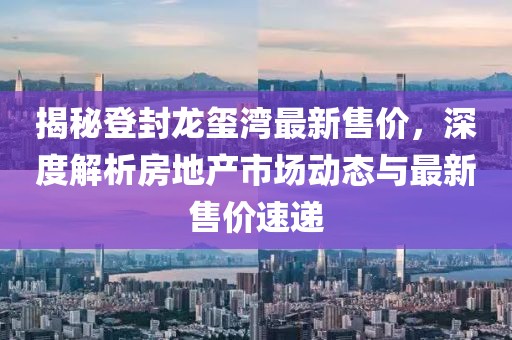 揭秘登封龙玺湾最新售价，深度解析房地产市场动态与最新售价速递
