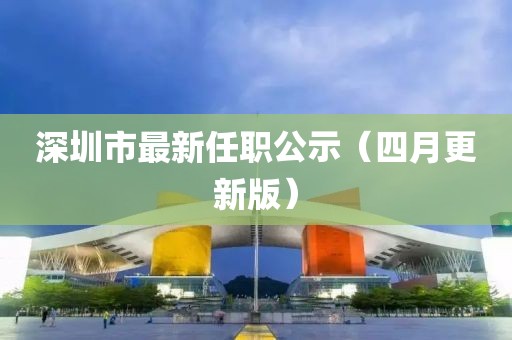 深圳市最新任职公示（四月更新版）