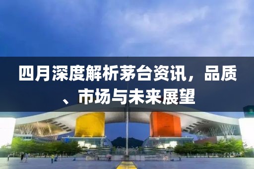 四月深度解析茅台资讯，品质、市场与未来展望