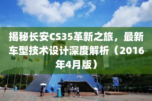 揭秘长安CS35革新之旅，最新车型技术设计深度解析（2016年4月版）
