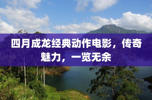 四月成龙经典动作电影，传奇魅力，一览无余